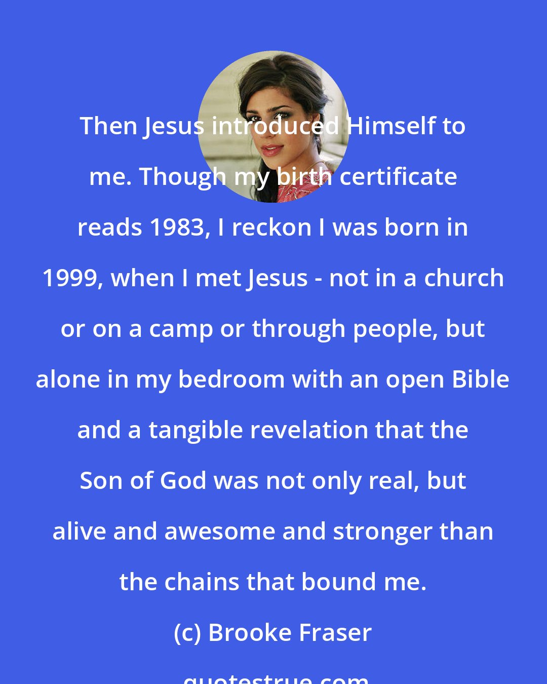 Brooke Fraser: Then Jesus introduced Himself to me. Though my birth certificate reads 1983, I reckon I was born in 1999, when I met Jesus - not in a church or on a camp or through people, but alone in my bedroom with an open Bible and a tangible revelation that the Son of God was not only real, but alive and awesome and stronger than the chains that bound me.