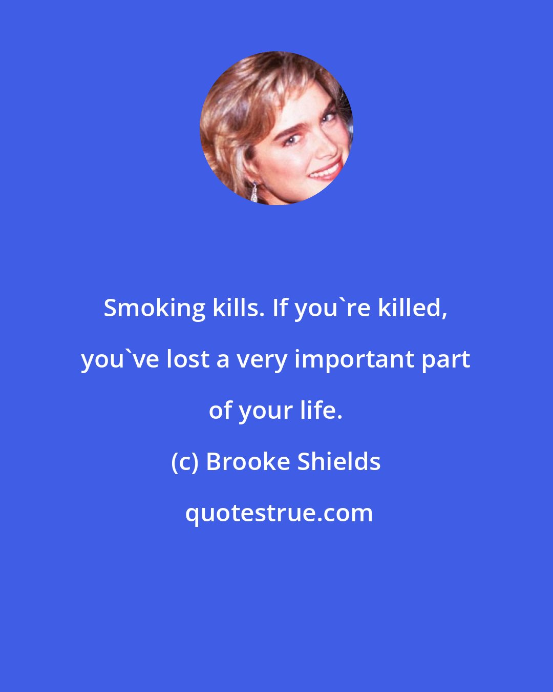 Brooke Shields: Smoking kills. If you're killed, you've lost a very important part of your life.