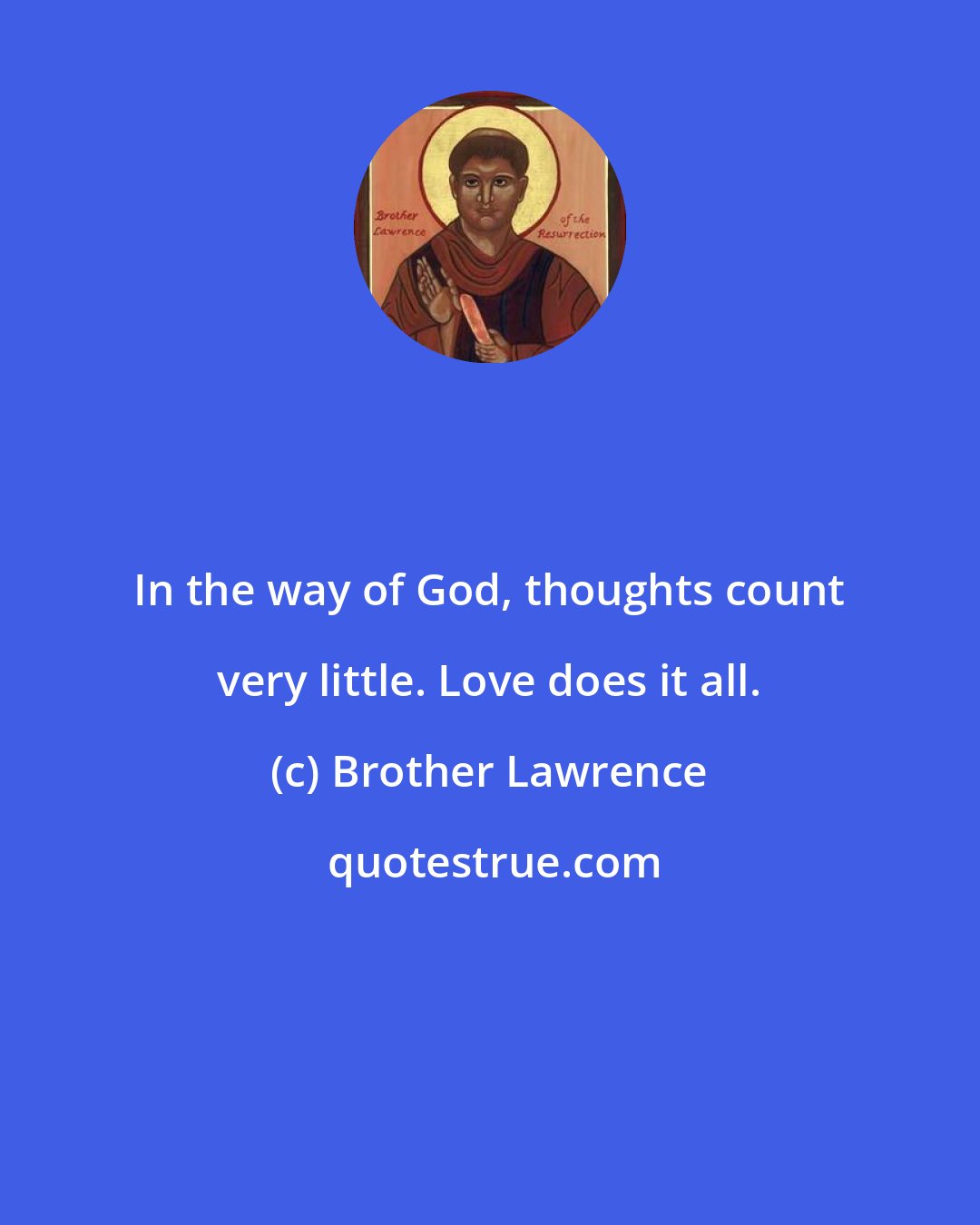 Brother Lawrence: In the way of God, thoughts count very little. Love does it all.