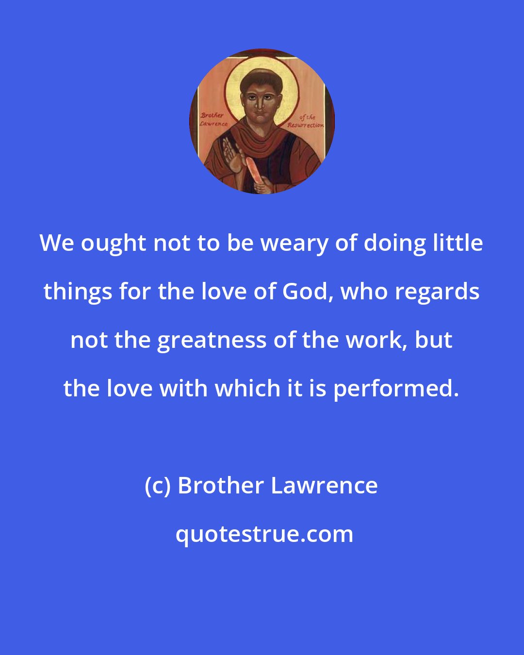 Brother Lawrence: We ought not to be weary of doing little things for the love of God, who regards not the greatness of the work, but the love with which it is performed.