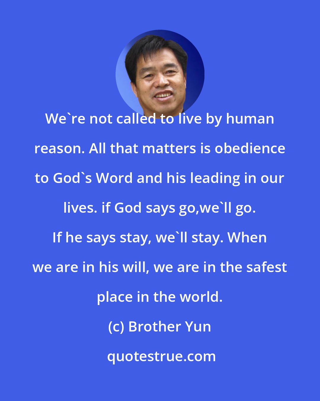 Brother Yun: We're not called to live by human reason. All that matters is obedience to God's Word and his leading in our lives. if God says go,we'll go. If he says stay, we'll stay. When we are in his will, we are in the safest place in the world.