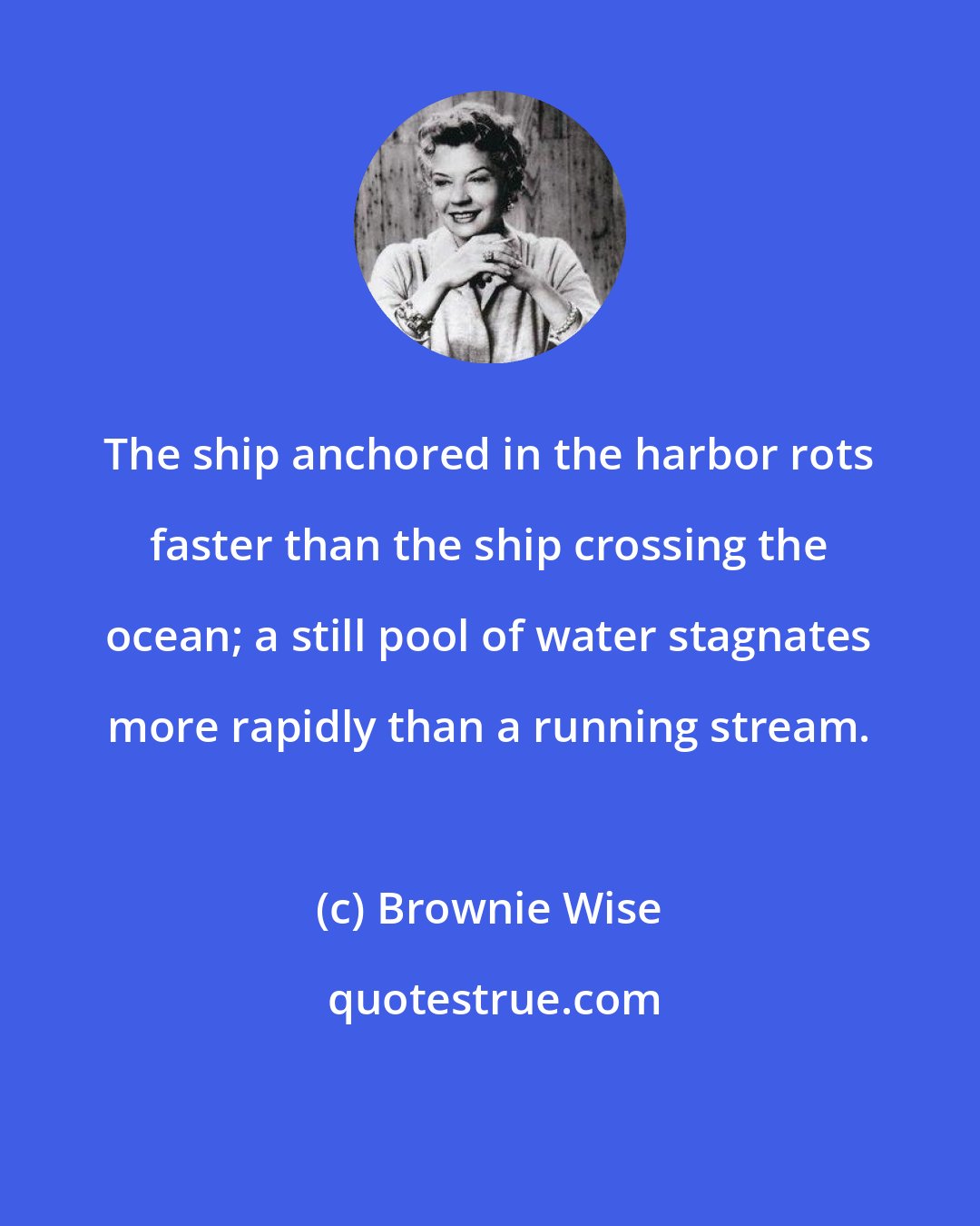 Brownie Wise: The ship anchored in the harbor rots faster than the ship crossing the ocean; a still pool of water stagnates more rapidly than a running stream.