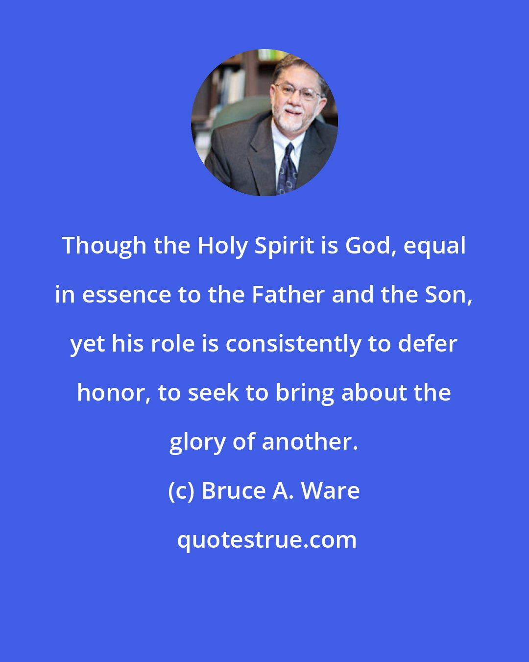Bruce A. Ware: Though the Holy Spirit is God, equal in essence to the Father and the Son, yet his role is consistently to defer honor, to seek to bring about the glory of another.