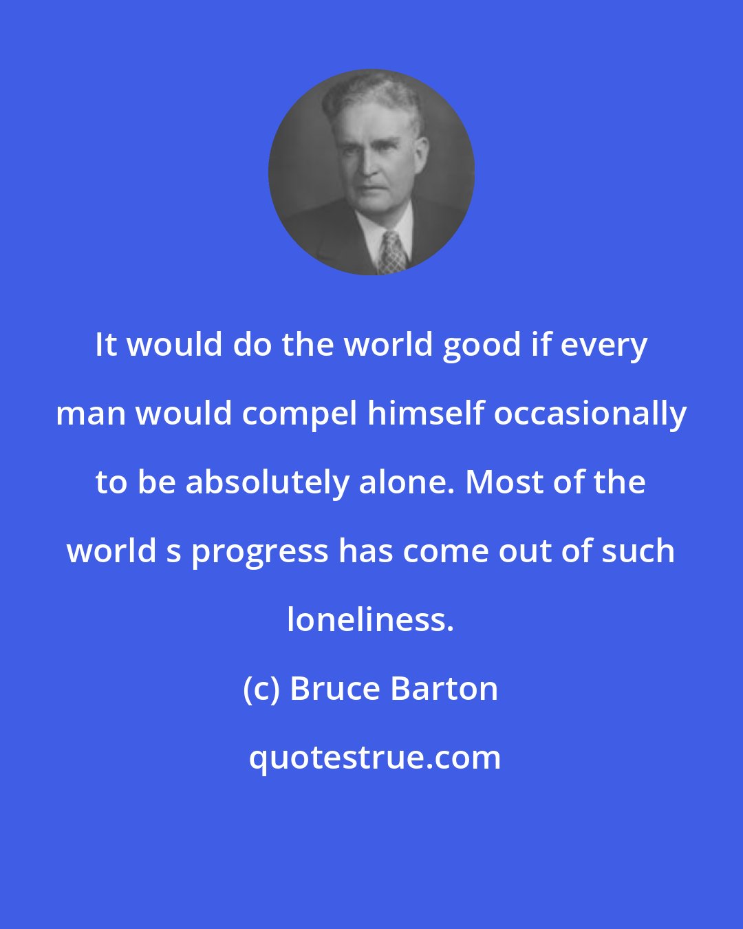 Bruce Barton: It would do the world good if every man would compel himself occasionally to be absolutely alone. Most of the world s progress has come out of such loneliness.
