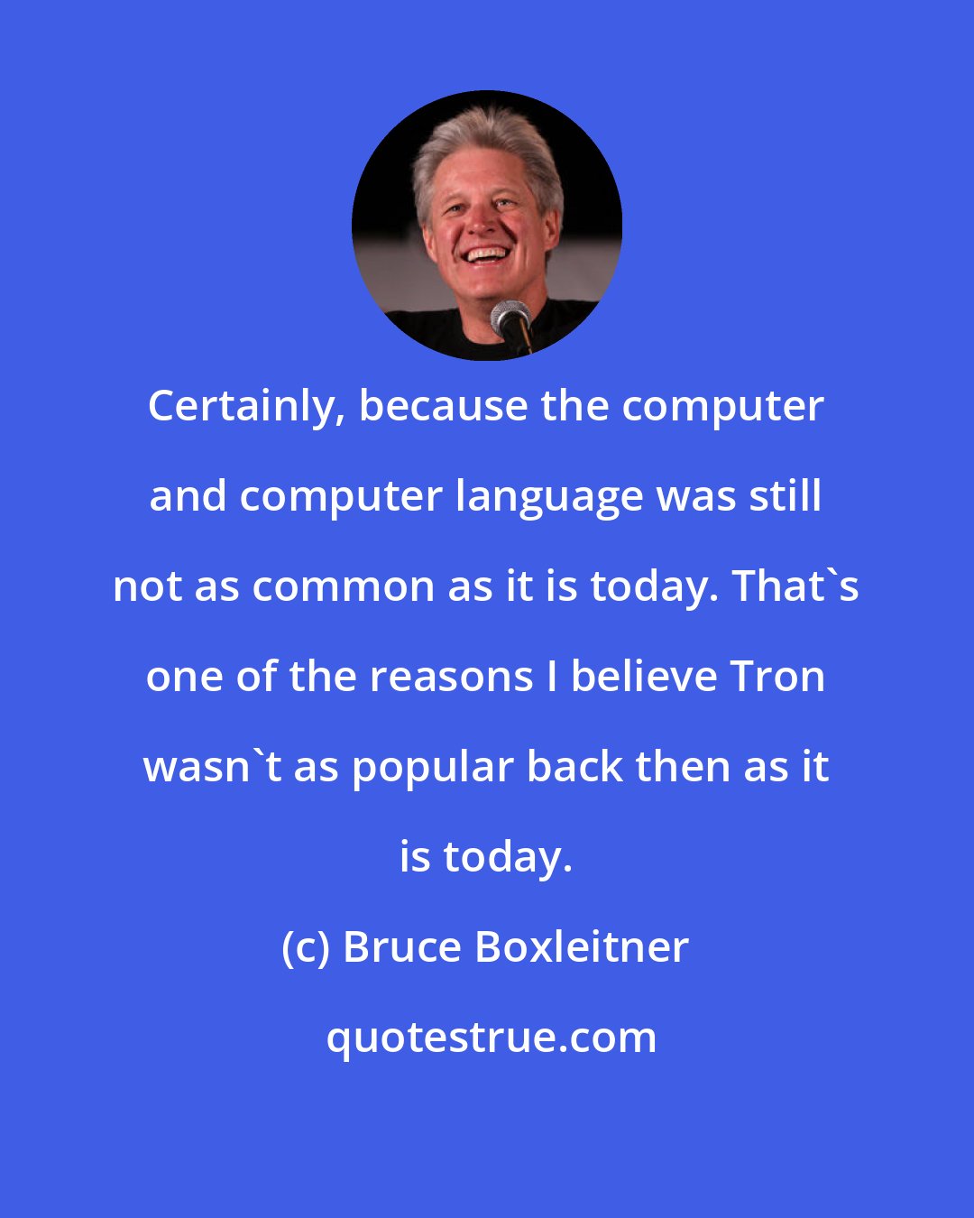 Bruce Boxleitner: Certainly, because the computer and computer language was still not as common as it is today. That's one of the reasons I believe Tron wasn't as popular back then as it is today.