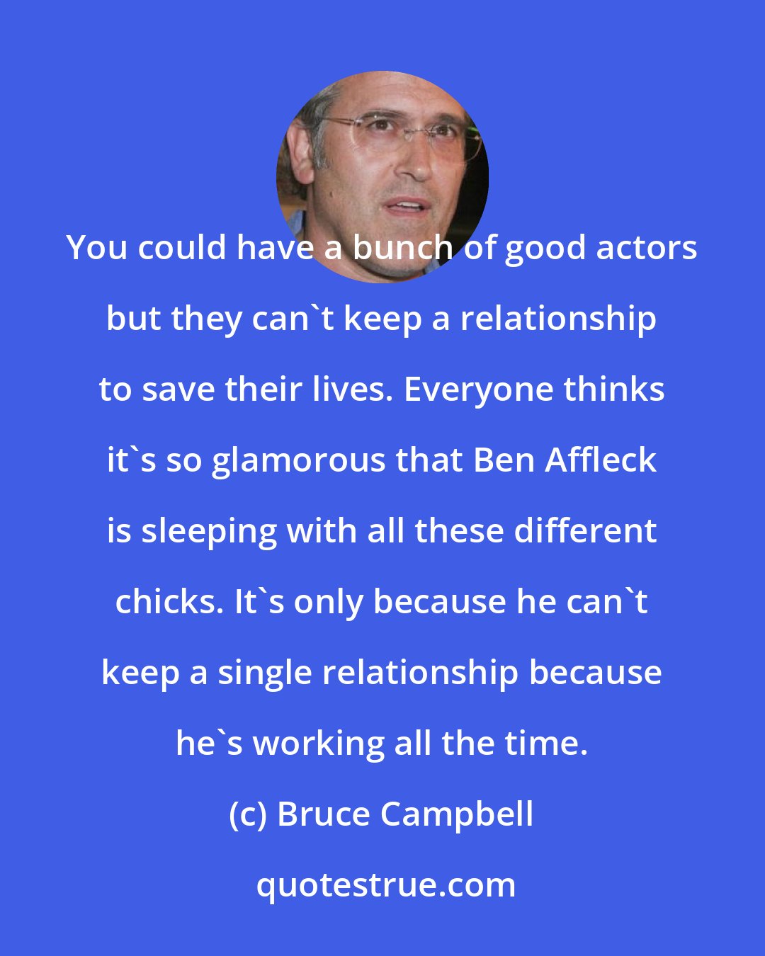Bruce Campbell: You could have a bunch of good actors but they can't keep a relationship to save their lives. Everyone thinks it's so glamorous that Ben Affleck is sleeping with all these different chicks. It's only because he can't keep a single relationship because he's working all the time.