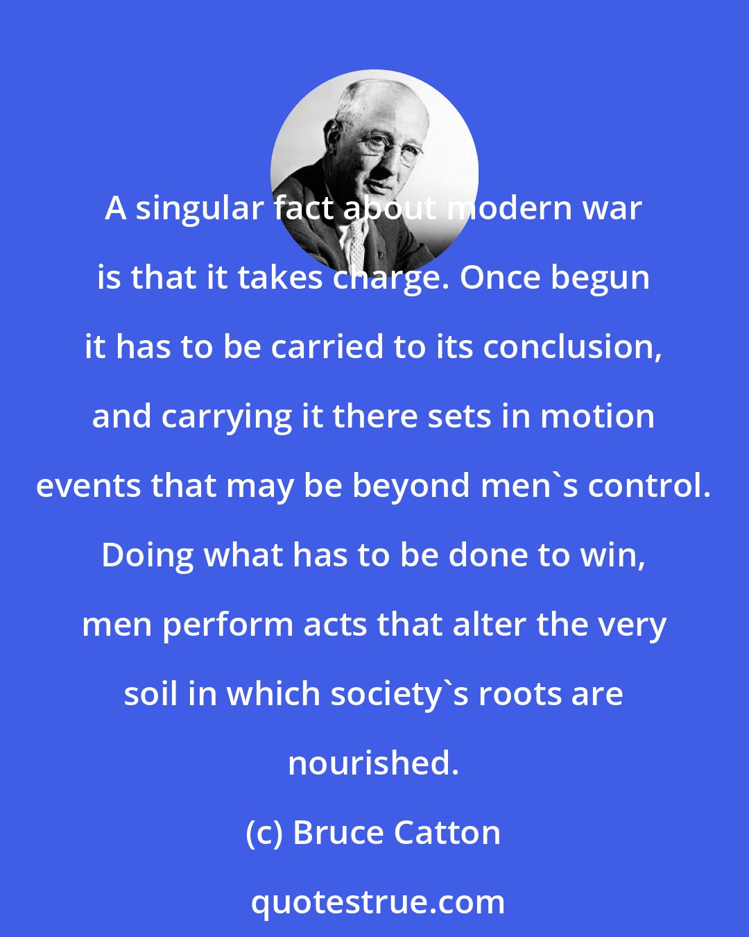 Bruce Catton: A singular fact about modern war is that it takes charge. Once begun it has to be carried to its conclusion, and carrying it there sets in motion events that may be beyond men's control. Doing what has to be done to win, men perform acts that alter the very soil in which society's roots are nourished.