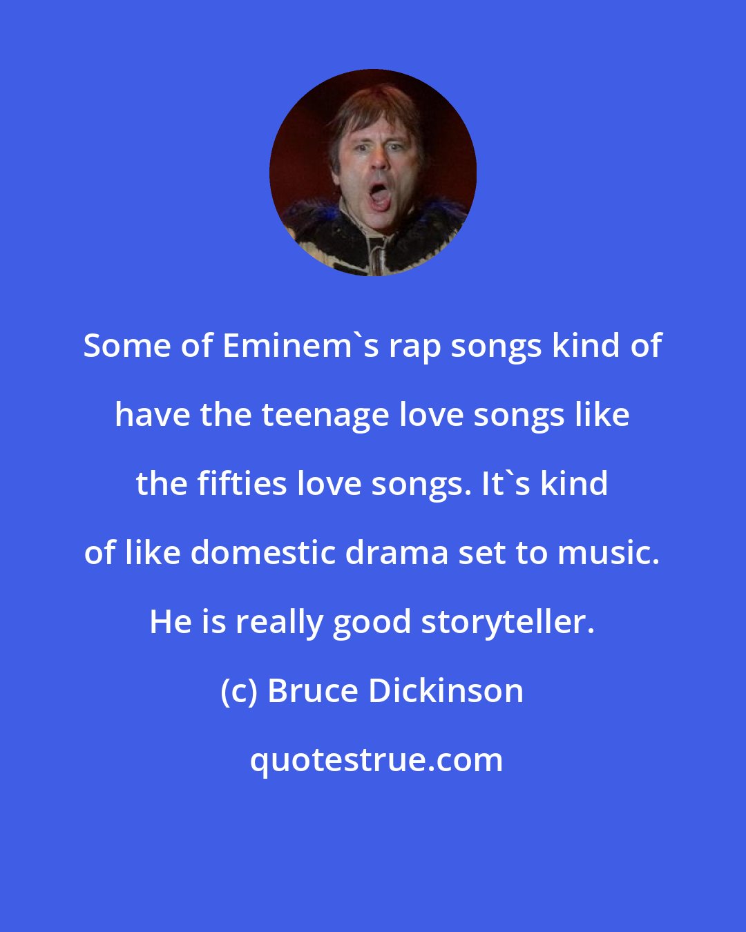 Bruce Dickinson: Some of Eminem's rap songs kind of have the teenage love songs like the fifties love songs. It's kind of like domestic drama set to music. He is really good storyteller.