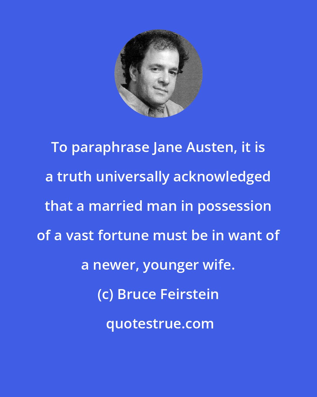 Bruce Feirstein: To paraphrase Jane Austen, it is a truth universally acknowledged that a married man in possession of a vast fortune must be in want of a newer, younger wife.