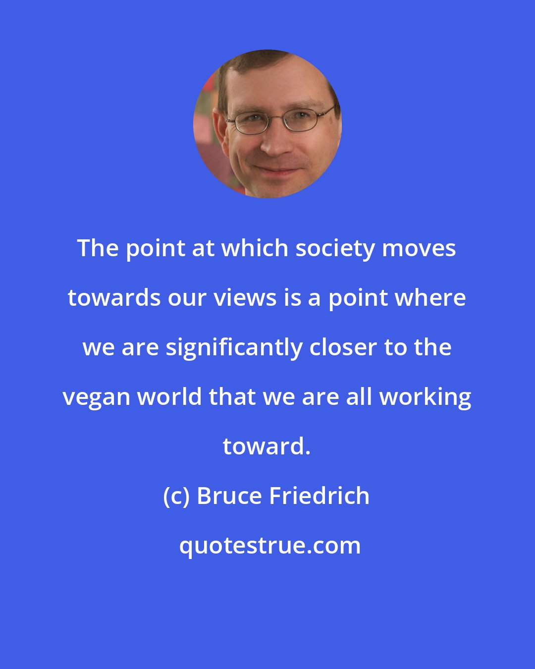 Bruce Friedrich: The point at which society moves towards our views is a point where we are significantly closer to the vegan world that we are all working toward.