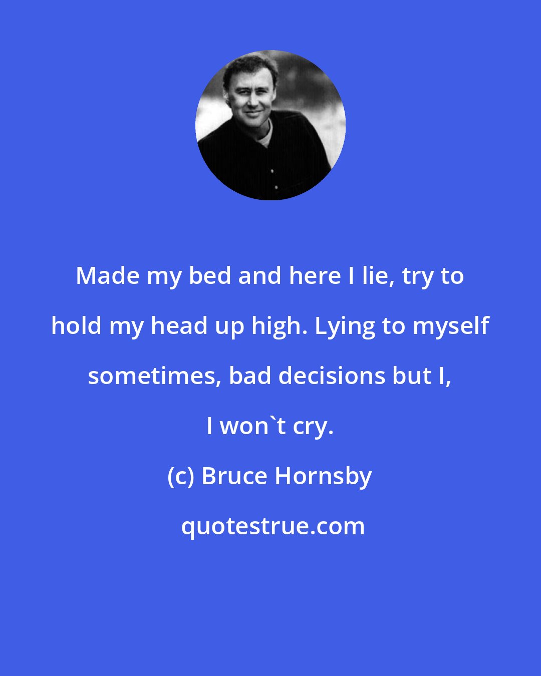 Bruce Hornsby: Made my bed and here I lie, try to hold my head up high. Lying to myself sometimes, bad decisions but I, I won't cry.