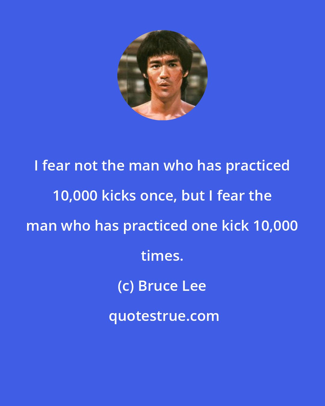 Bruce Lee: I fear not the man who has practiced 10,000 kicks once, but I fear the man who has practiced one kick 10,000 times.
