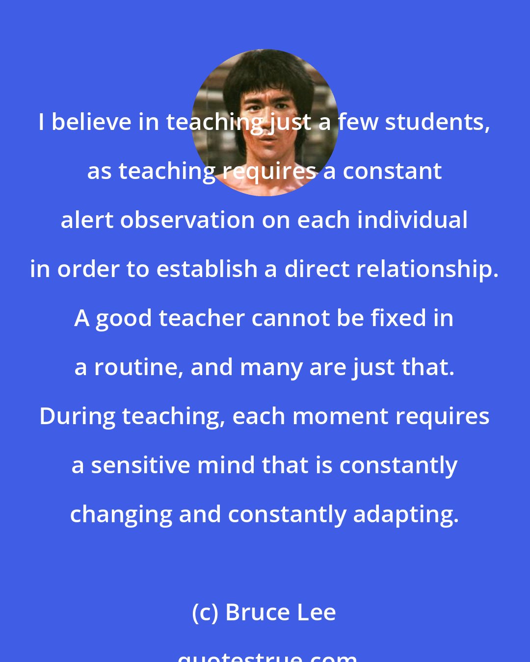 Bruce Lee: I believe in teaching just a few students, as teaching requires a constant alert observation on each individual in order to establish a direct relationship. A good teacher cannot be fixed in a routine, and many are just that. During teaching, each moment requires a sensitive mind that is constantly changing and constantly adapting.