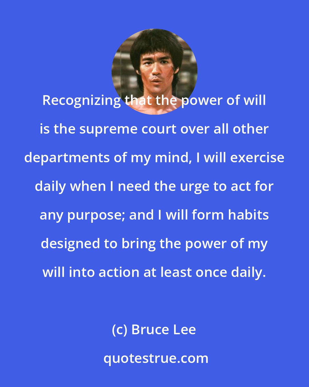 Bruce Lee: Recognizing that the power of will is the supreme court over all other departments of my mind, I will exercise daily when I need the urge to act for any purpose; and I will form habits designed to bring the power of my will into action at least once daily.