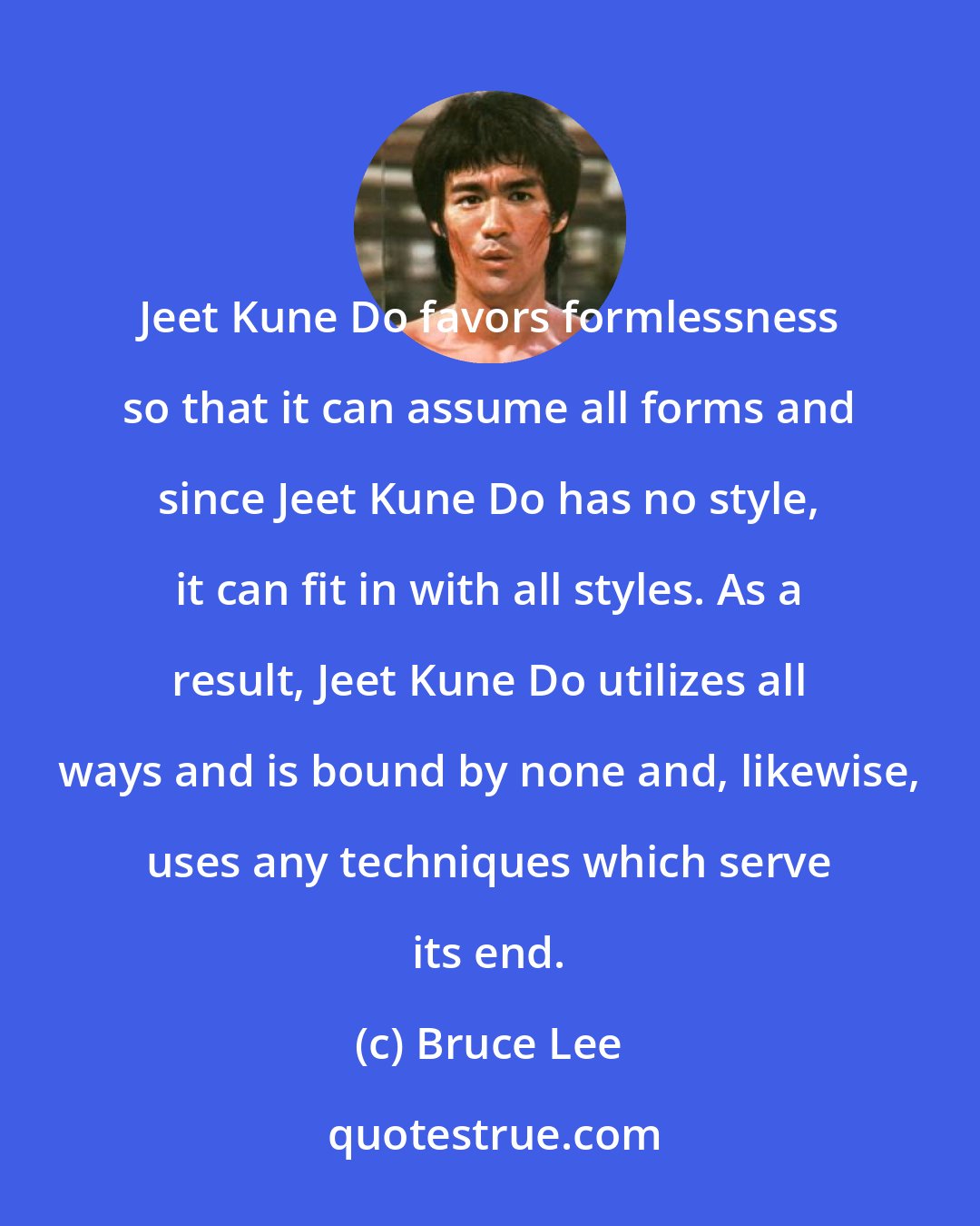 Bruce Lee: Jeet Kune Do favors formlessness so that it can assume all forms and since Jeet Kune Do has no style, it can fit in with all styles. As a result, Jeet Kune Do utilizes all ways and is bound by none and, likewise, uses any techniques which serve its end.
