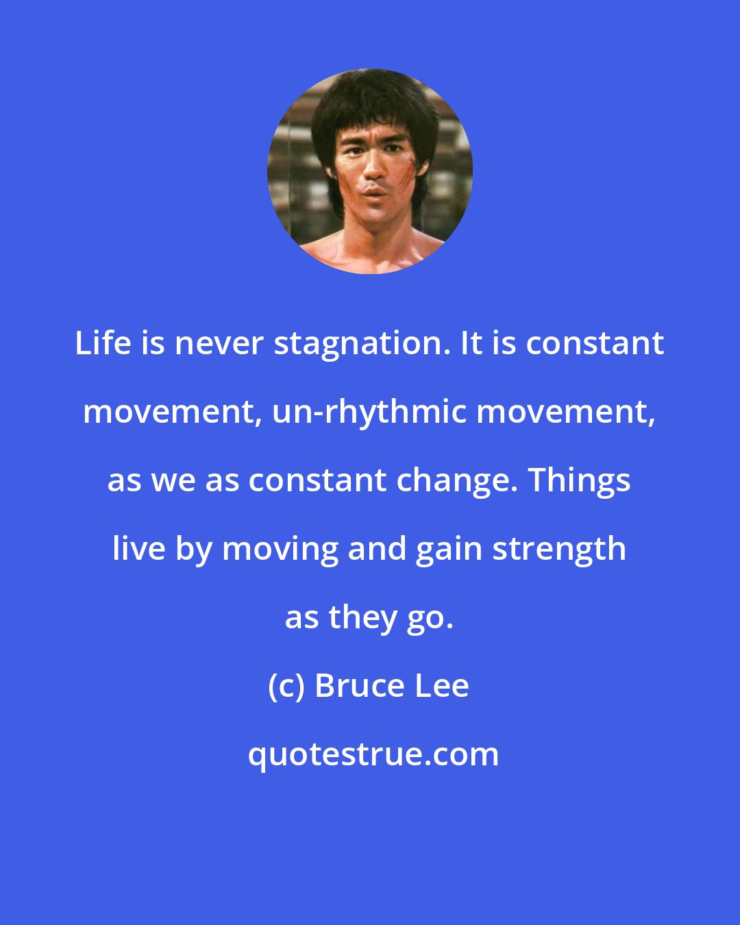 Bruce Lee: Life is never stagnation. It is constant movement, un-rhythmic movement, as we as constant change. Things live by moving and gain strength as they go.
