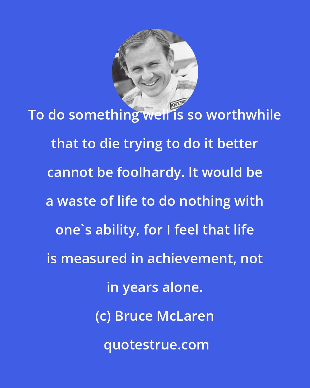 Bruce McLaren: To do something well is so worthwhile that to die trying to do it better cannot be foolhardy. It would be a waste of life to do nothing with one's ability, for I feel that life is measured in achievement, not in years alone.
