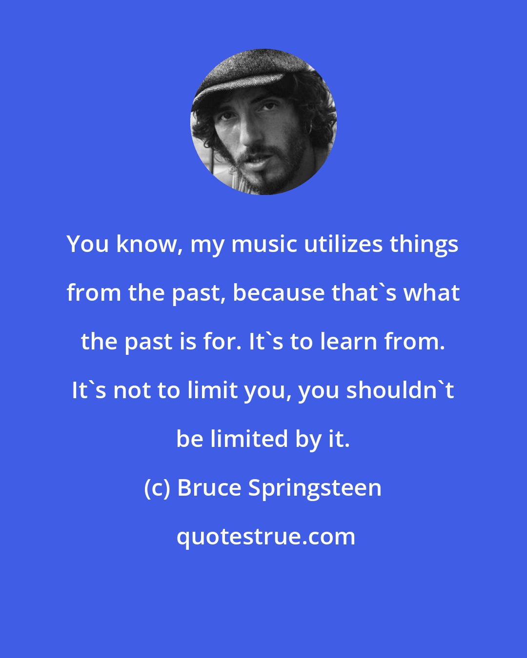 Bruce Springsteen: You know, my music utilizes things from the past, because that's what the past is for. It's to learn from. It's not to limit you, you shouldn't be limited by it.