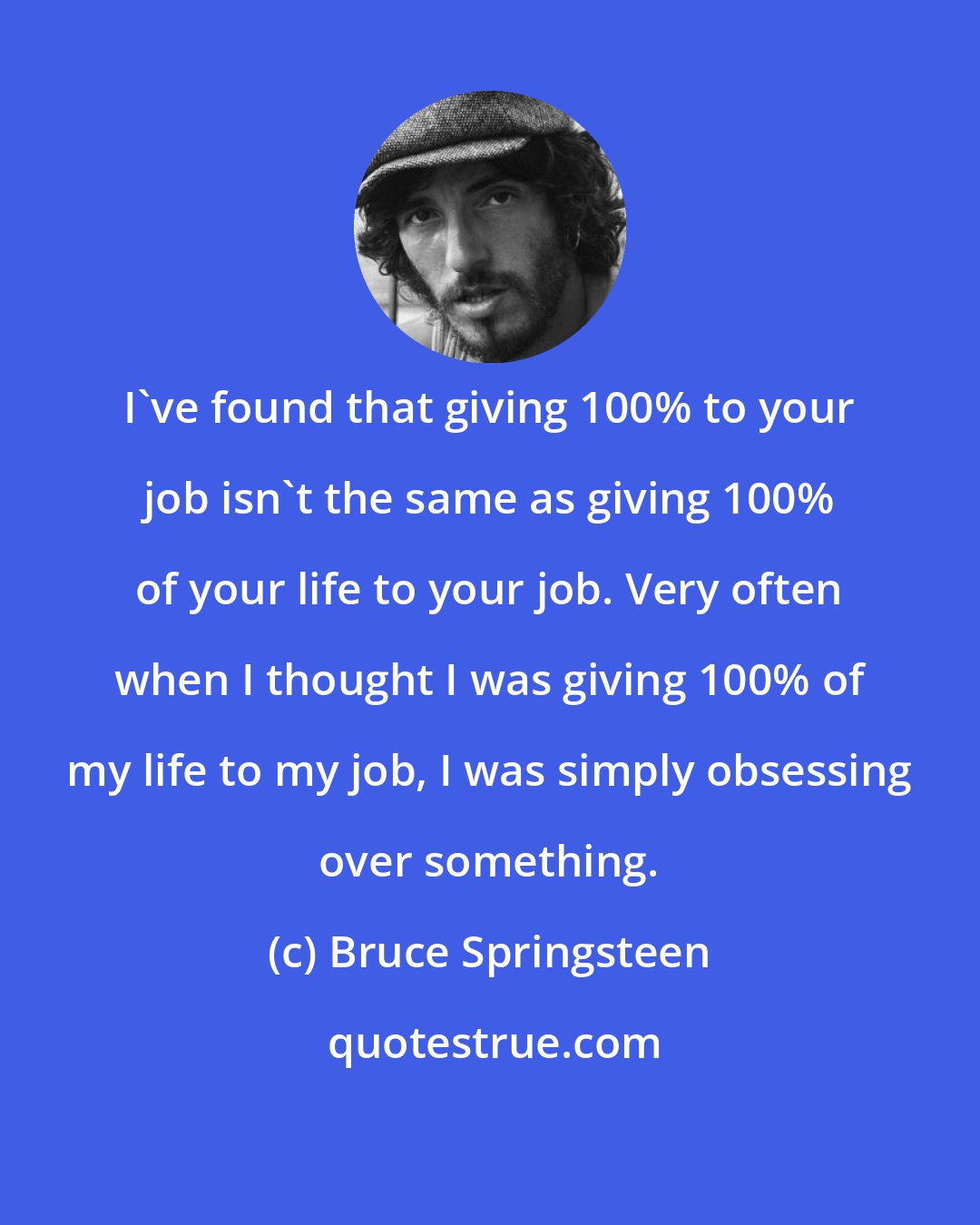 Bruce Springsteen: I've found that giving 100% to your job isn't the same as giving 100% of your life to your job. Very often when I thought I was giving 100% of my life to my job, I was simply obsessing over something.