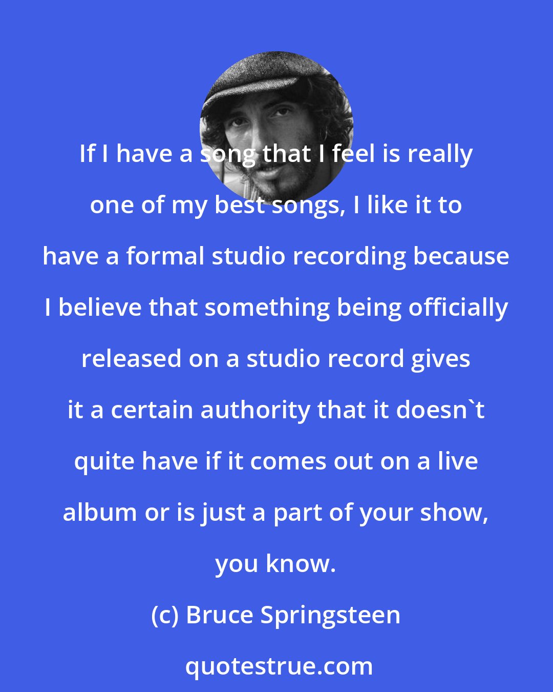 Bruce Springsteen: If I have a song that I feel is really one of my best songs, I like it to have a formal studio recording because I believe that something being officially released on a studio record gives it a certain authority that it doesn't quite have if it comes out on a live album or is just a part of your show, you know.