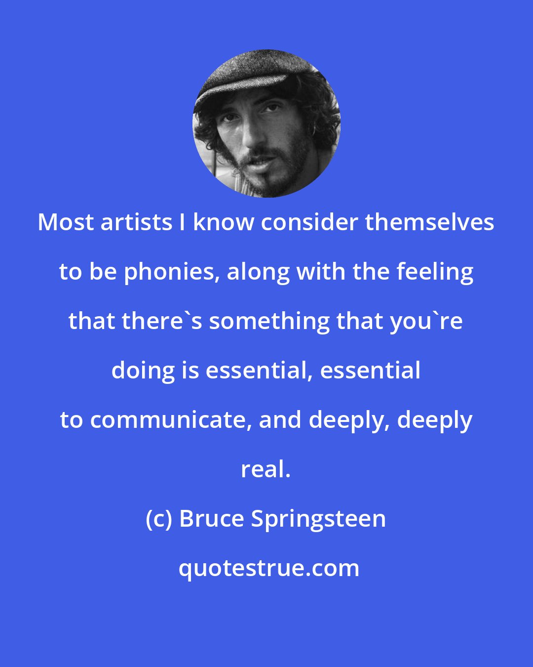 Bruce Springsteen: Most artists I know consider themselves to be phonies, along with the feeling that there's something that you're doing is essential, essential to communicate, and deeply, deeply real.