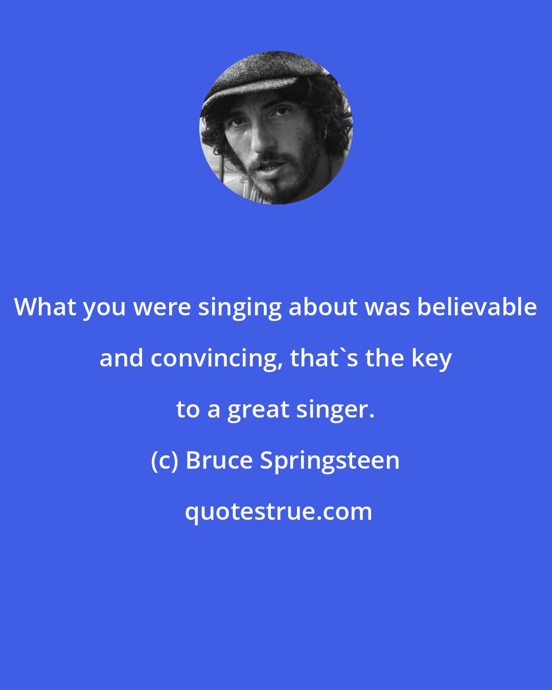 Bruce Springsteen: What you were singing about was believable and convincing, that's the key to a great singer.