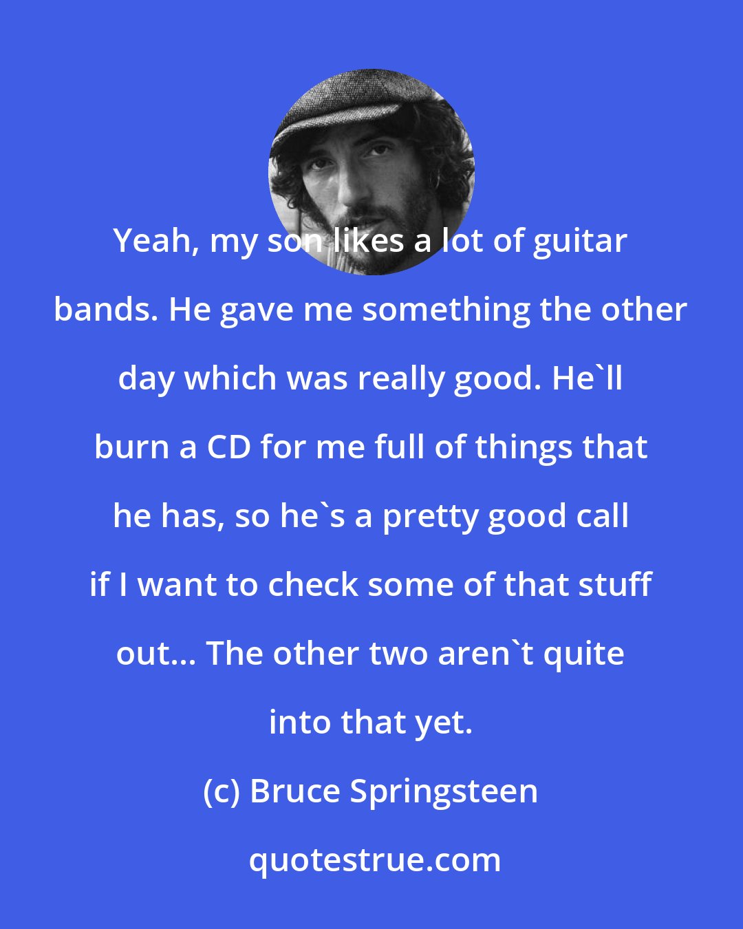 Bruce Springsteen: Yeah, my son likes a lot of guitar bands. He gave me something the other day which was really good. He'll burn a CD for me full of things that he has, so he's a pretty good call if I want to check some of that stuff out... The other two aren't quite into that yet.