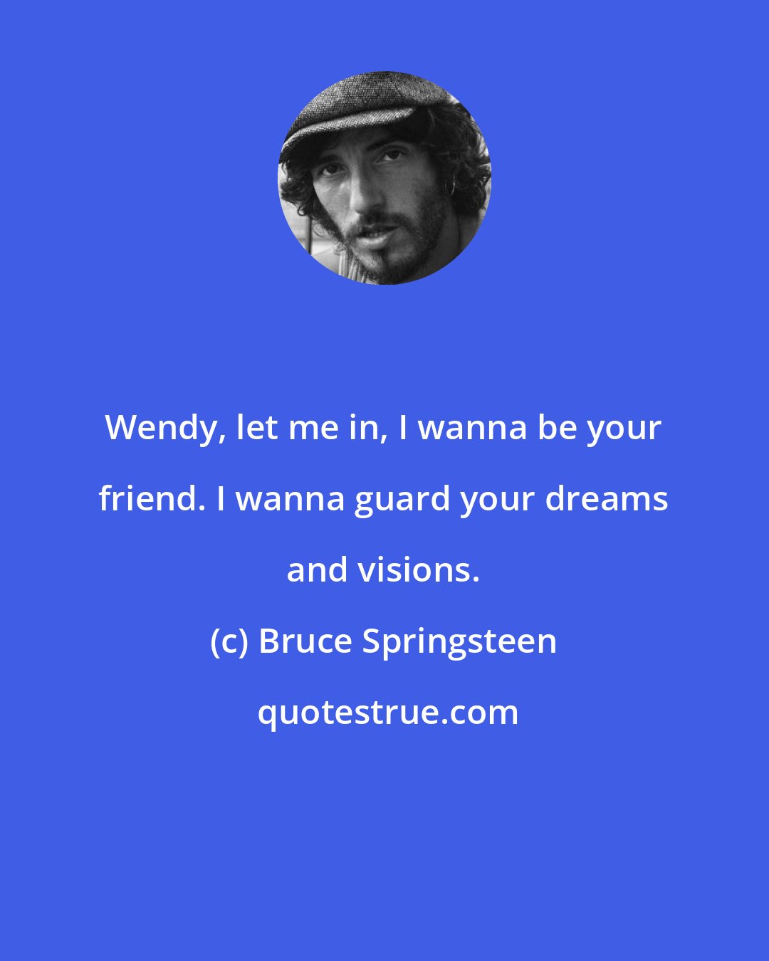 Bruce Springsteen: Wendy, let me in, I wanna be your friend. I wanna guard your dreams and visions.