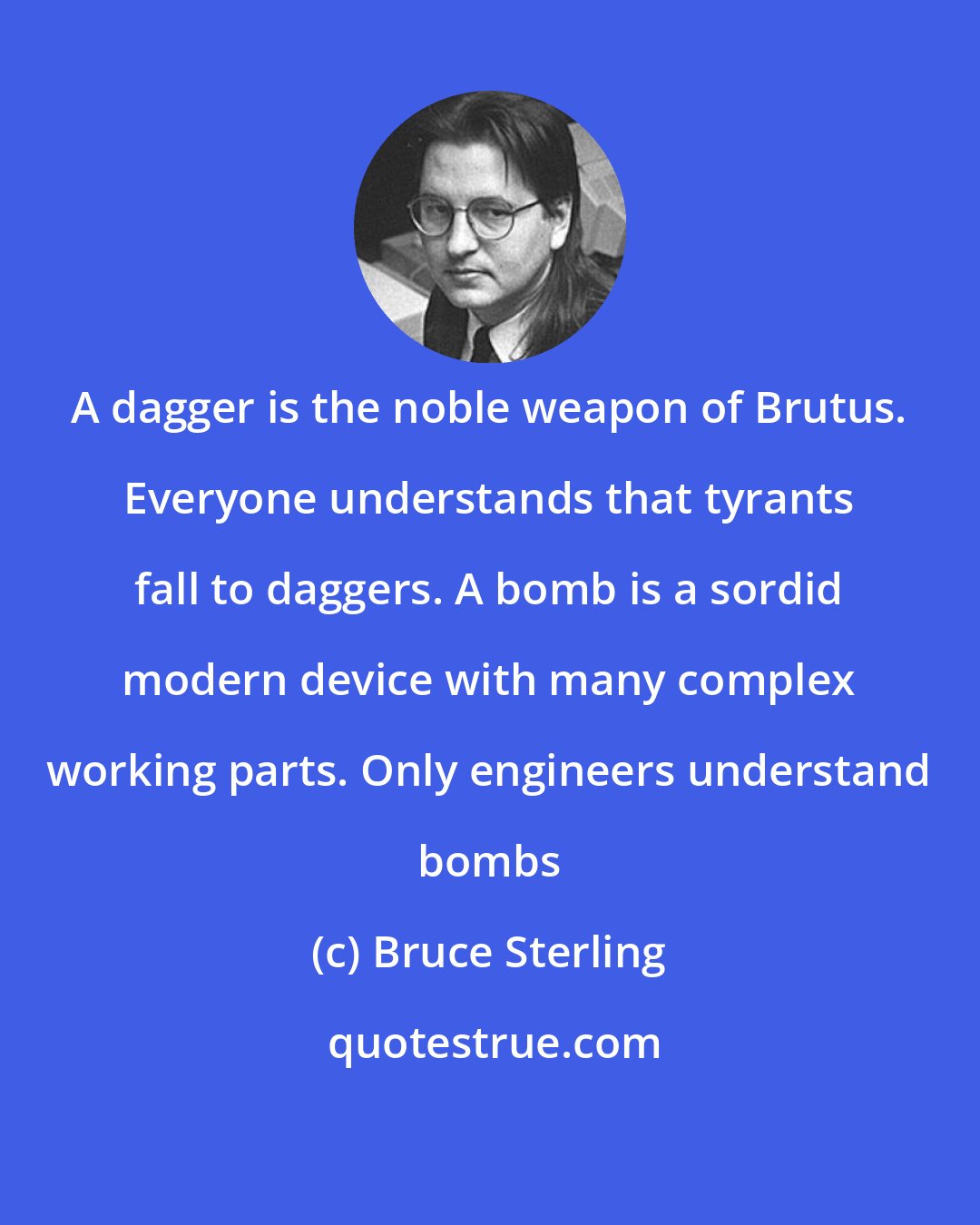 Bruce Sterling: A dagger is the noble weapon of Brutus. Everyone understands that tyrants fall to daggers. A bomb is a sordid modern device with many complex working parts. Only engineers understand bombs