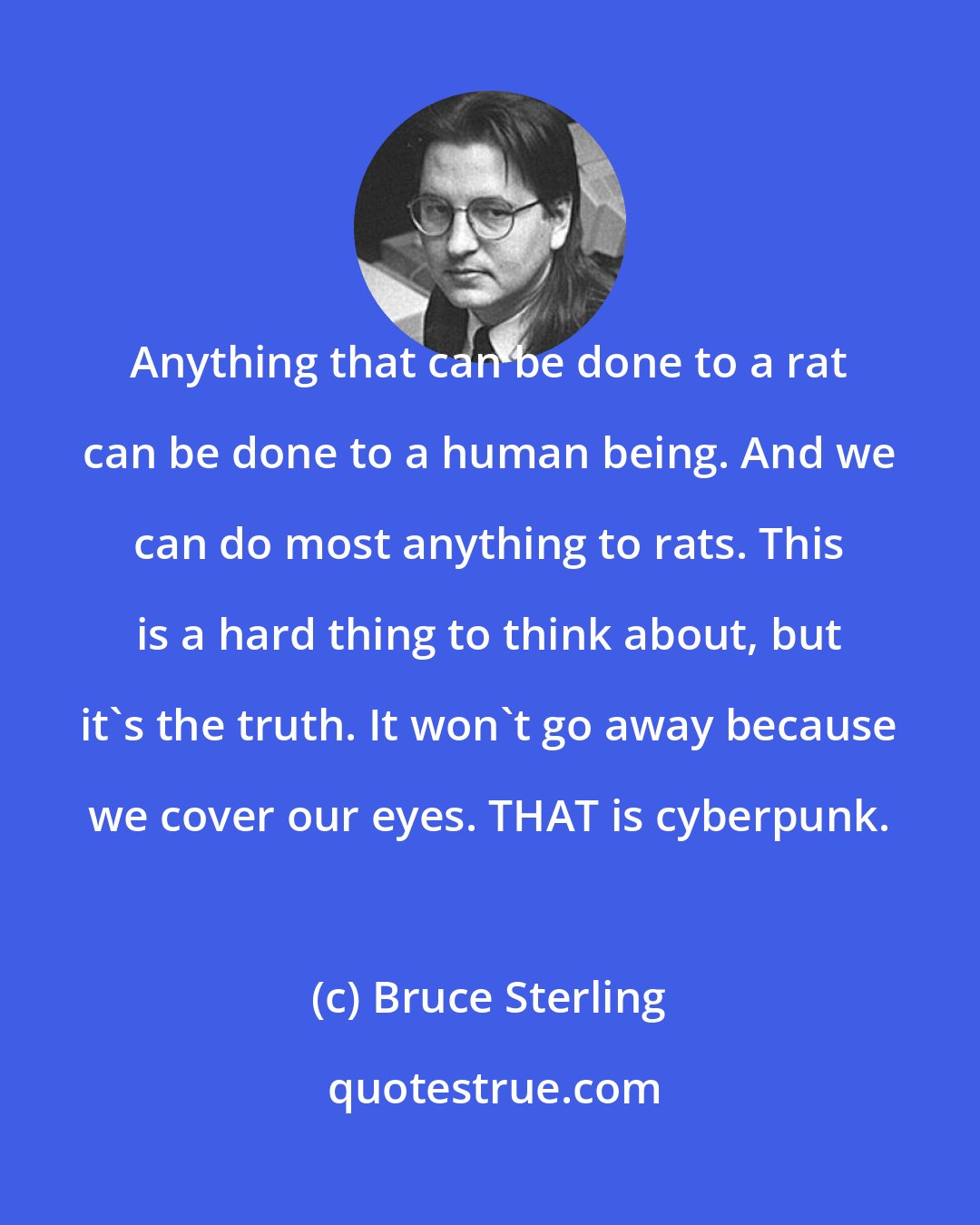 Bruce Sterling: Anything that can be done to a rat can be done to a human being. And we can do most anything to rats. This is a hard thing to think about, but it's the truth. It won't go away because we cover our eyes. THAT is cyberpunk.