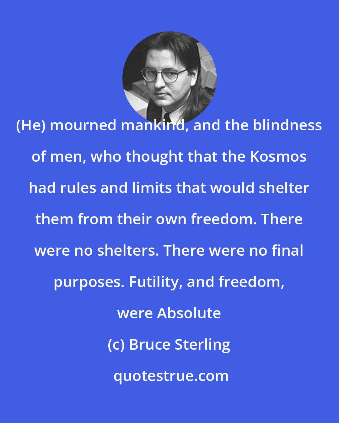 Bruce Sterling: (He) mourned mankind, and the blindness of men, who thought that the Kosmos had rules and limits that would shelter them from their own freedom. There were no shelters. There were no final purposes. Futility, and freedom, were Absolute