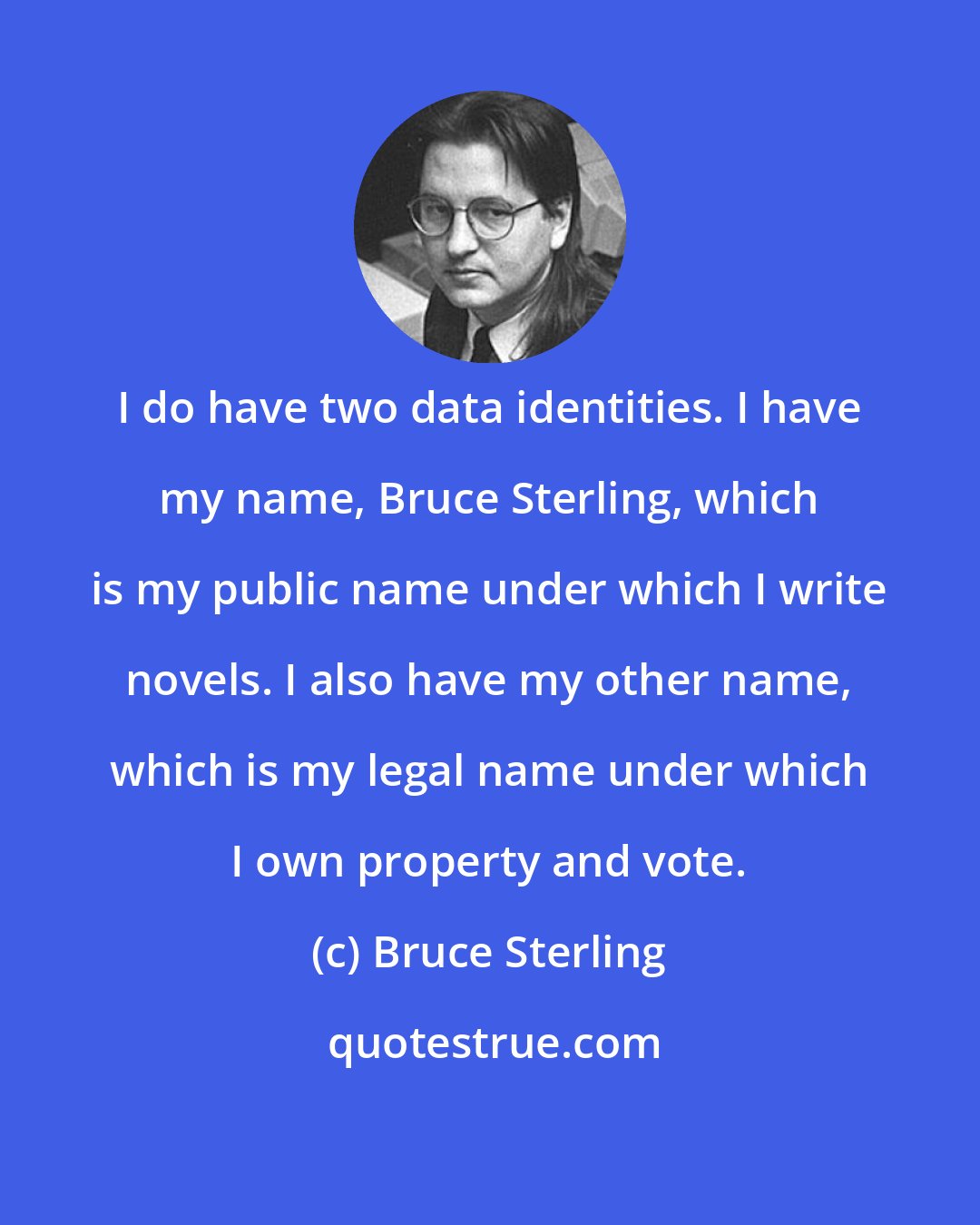 Bruce Sterling: I do have two data identities. I have my name, Bruce Sterling, which is my public name under which I write novels. I also have my other name, which is my legal name under which I own property and vote.