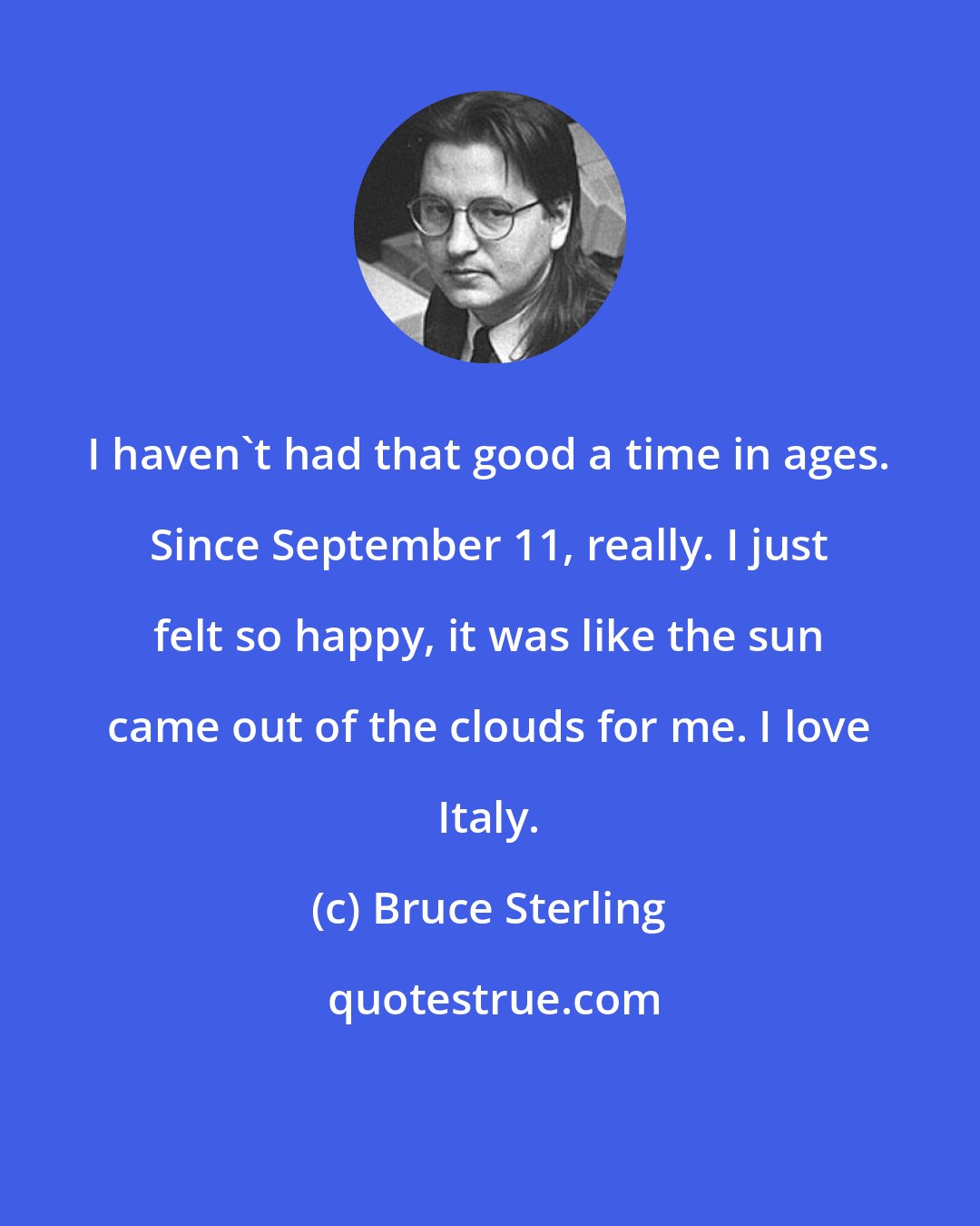 Bruce Sterling: I haven't had that good a time in ages. Since September 11, really. I just felt so happy, it was like the sun came out of the clouds for me. I love Italy.