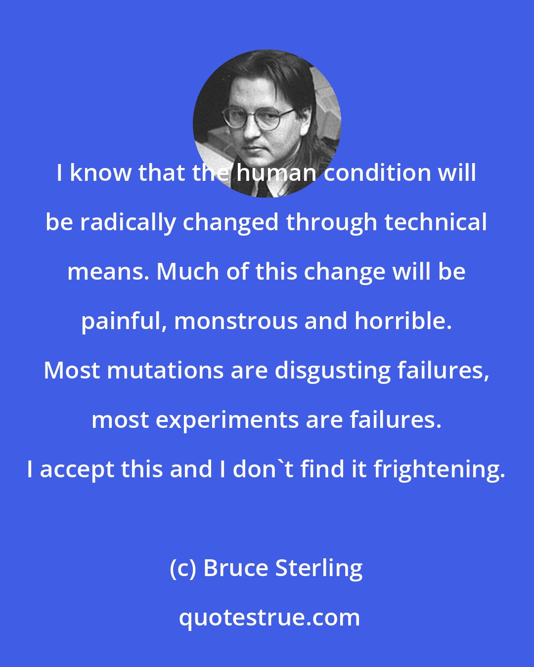 Bruce Sterling: I know that the human condition will be radically changed through technical means. Much of this change will be painful, monstrous and horrible. Most mutations are disgusting failures, most experiments are failures. I accept this and I don't find it frightening.
