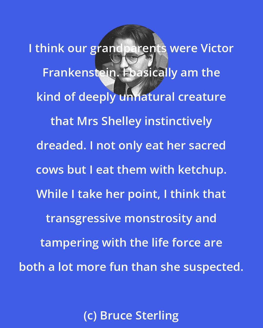 Bruce Sterling: I think our grandparents were Victor Frankenstein. I basically am the kind of deeply unnatural creature that Mrs Shelley instinctively dreaded. I not only eat her sacred cows but I eat them with ketchup. While I take her point, I think that transgressive monstrosity and tampering with the life force are both a lot more fun than she suspected.