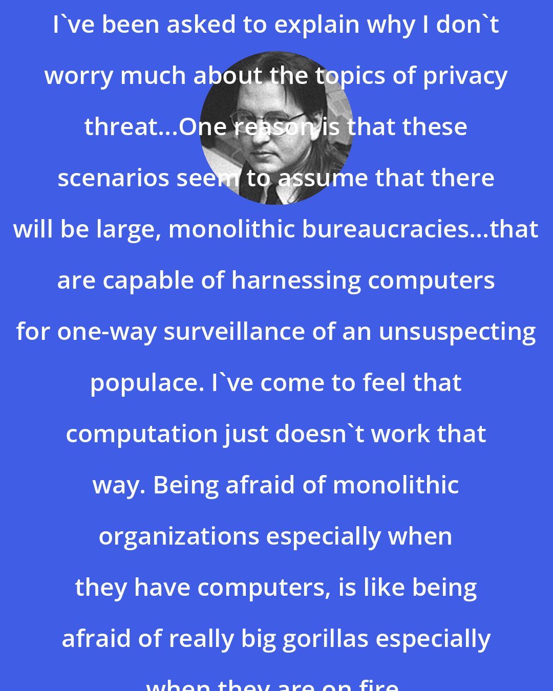 Bruce Sterling: I've been asked to explain why I don't worry much about the topics of privacy threat...One reason is that these scenarios seem to assume that there will be large, monolithic bureaucracies...that are capable of harnessing computers for one-way surveillance of an unsuspecting populace. I've come to feel that computation just doesn't work that way. Being afraid of monolithic organizations especially when they have computers, is like being afraid of really big gorillas especially when they are on fire.
