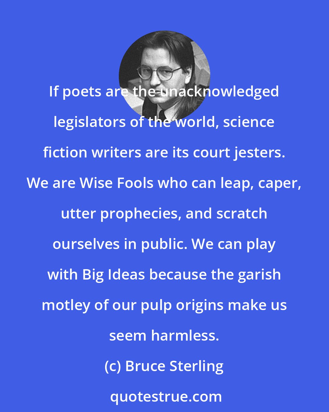 Bruce Sterling: If poets are the unacknowledged legislators of the world, science fiction writers are its court jesters. We are Wise Fools who can leap, caper, utter prophecies, and scratch ourselves in public. We can play with Big Ideas because the garish motley of our pulp origins make us seem harmless.