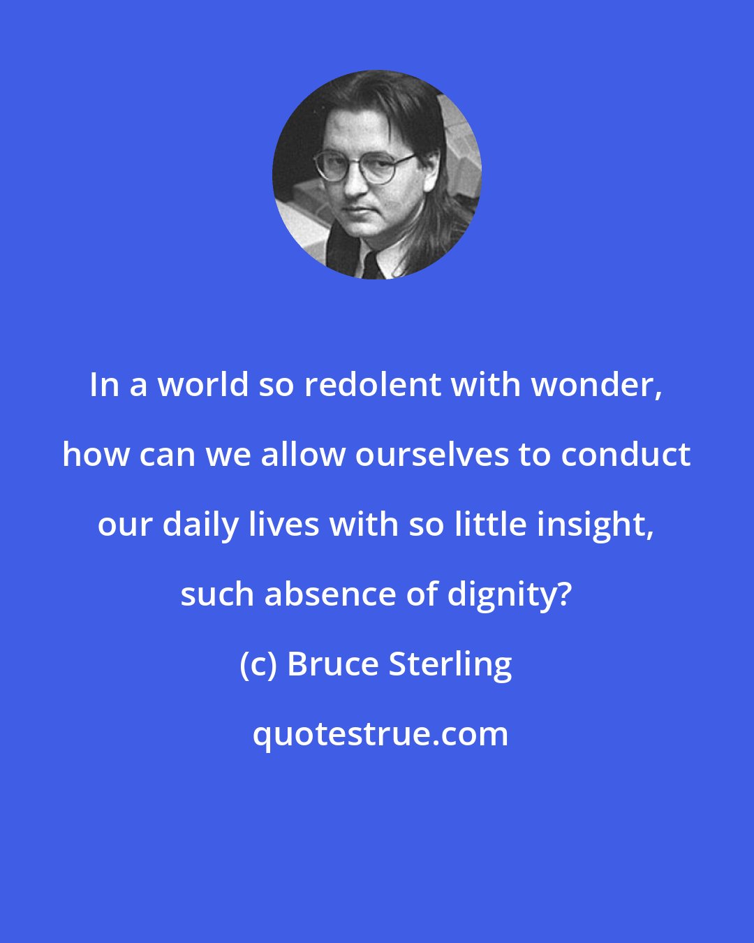 Bruce Sterling: In a world so redolent with wonder, how can we allow ourselves to conduct our daily lives with so little insight, such absence of dignity?