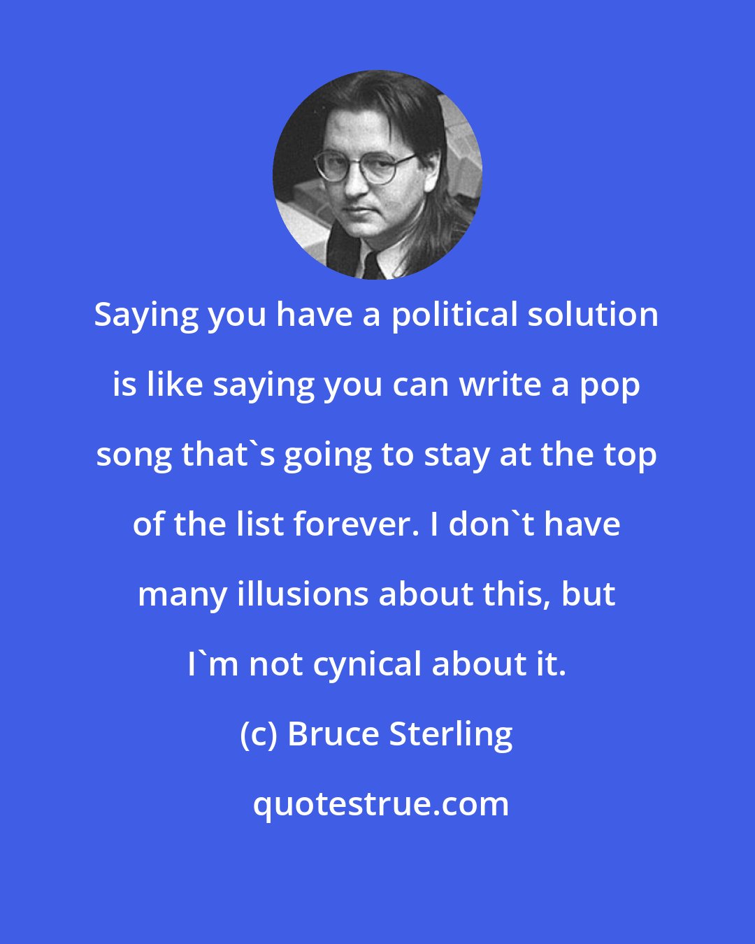Bruce Sterling: Saying you have a political solution is like saying you can write a pop song that's going to stay at the top of the list forever. I don't have many illusions about this, but I'm not cynical about it.