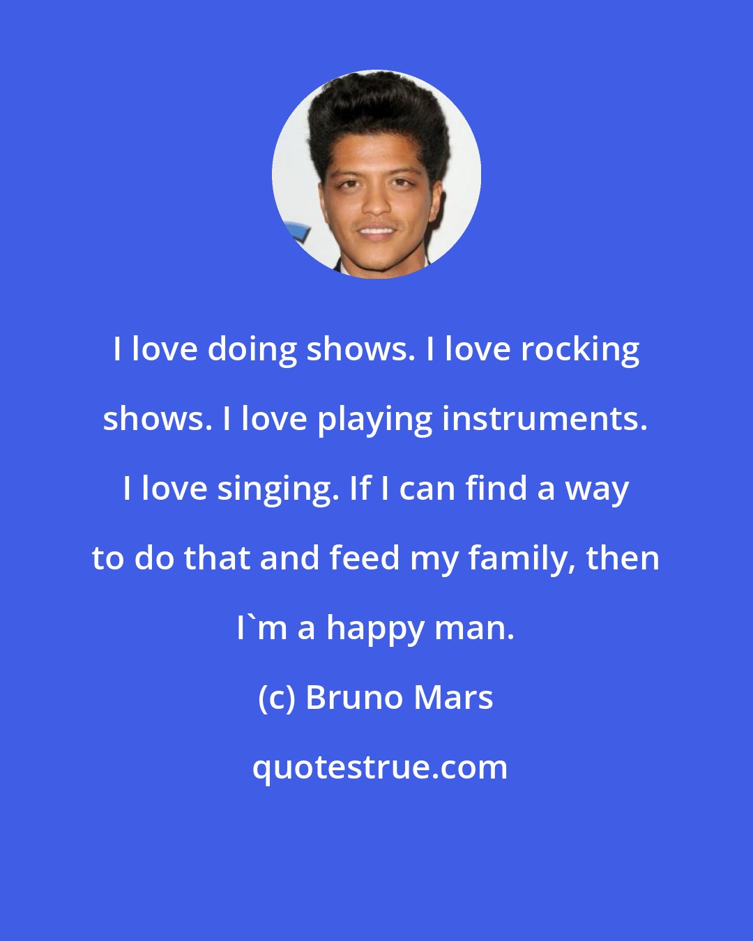 Bruno Mars: I love doing shows. I love rocking shows. I love playing instruments. I love singing. If I can find a way to do that and feed my family, then I'm a happy man.