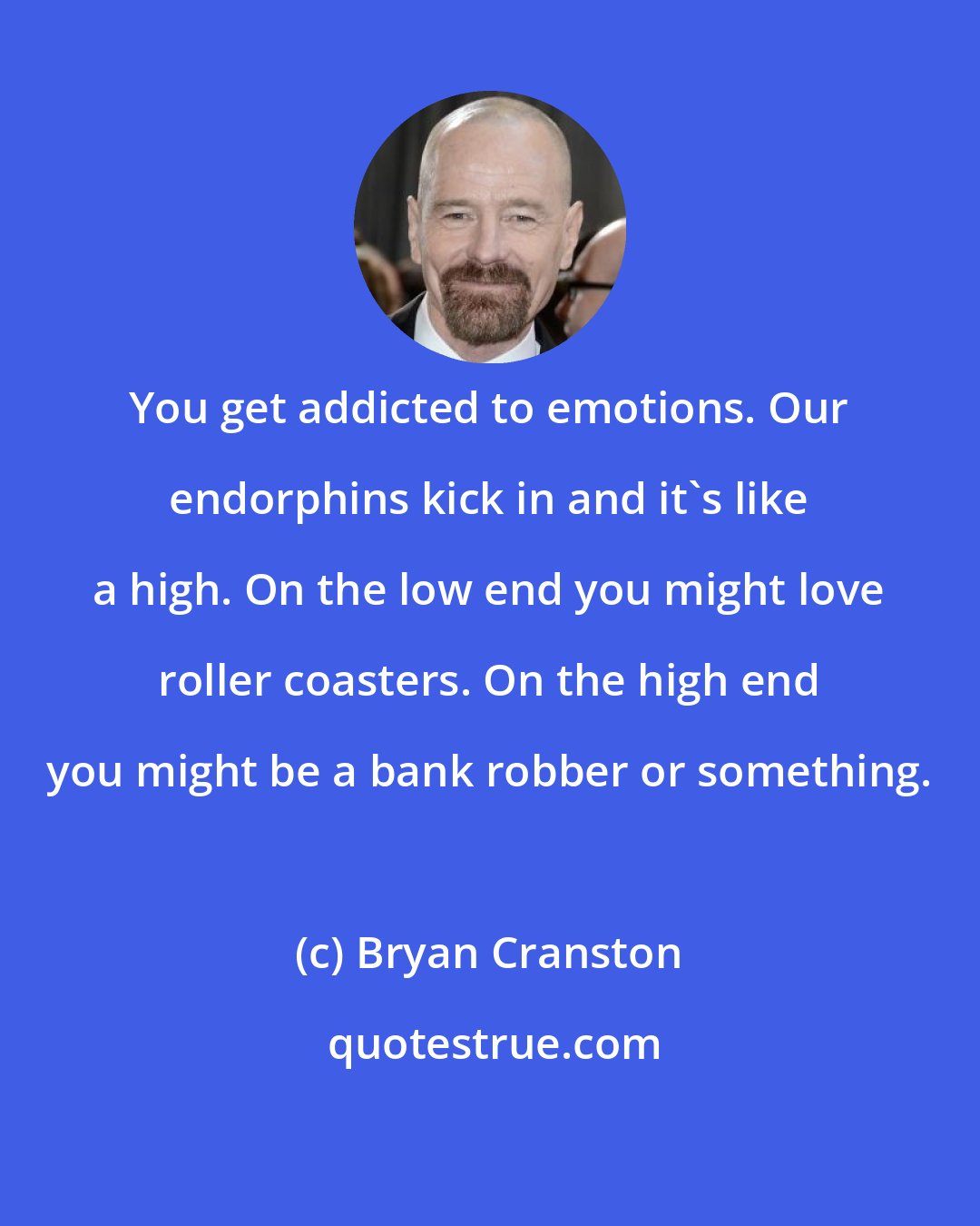 Bryan Cranston: You get addicted to emotions. Our endorphins kick in and it's like a high. On the low end you might love roller coasters. On the high end you might be a bank robber or something.