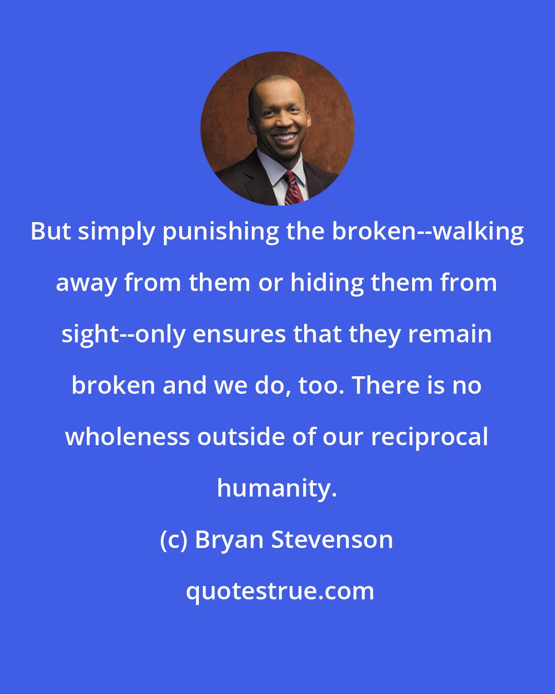 Bryan Stevenson: But simply punishing the broken--walking away from them or hiding them from sight--only ensures that they remain broken and we do, too. There is no wholeness outside of our reciprocal humanity.