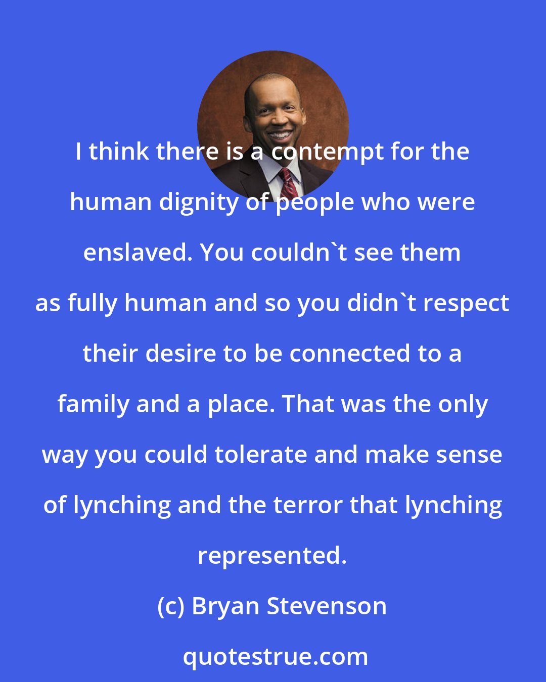 Bryan Stevenson: I think there is a contempt for the human dignity of people who were enslaved. You couldn't see them as fully human and so you didn't respect their desire to be connected to a family and a place. That was the only way you could tolerate and make sense of lynching and the terror that lynching represented.