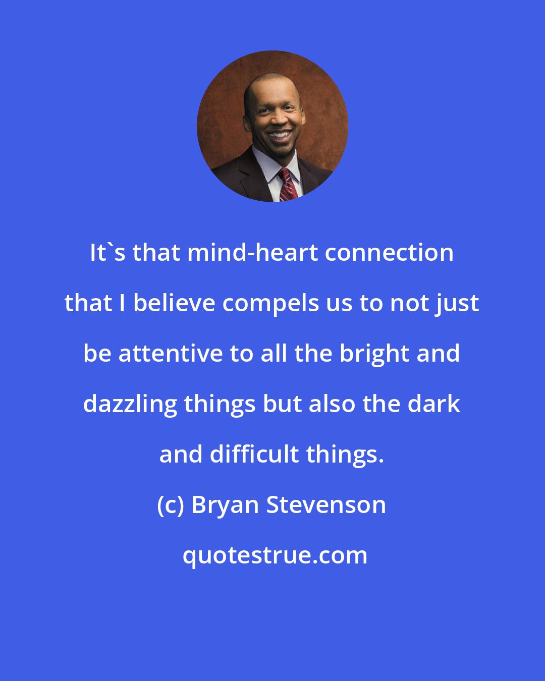 Bryan Stevenson: It's that mind-heart connection that I believe compels us to not just be attentive to all the bright and dazzling things but also the dark and difficult things.