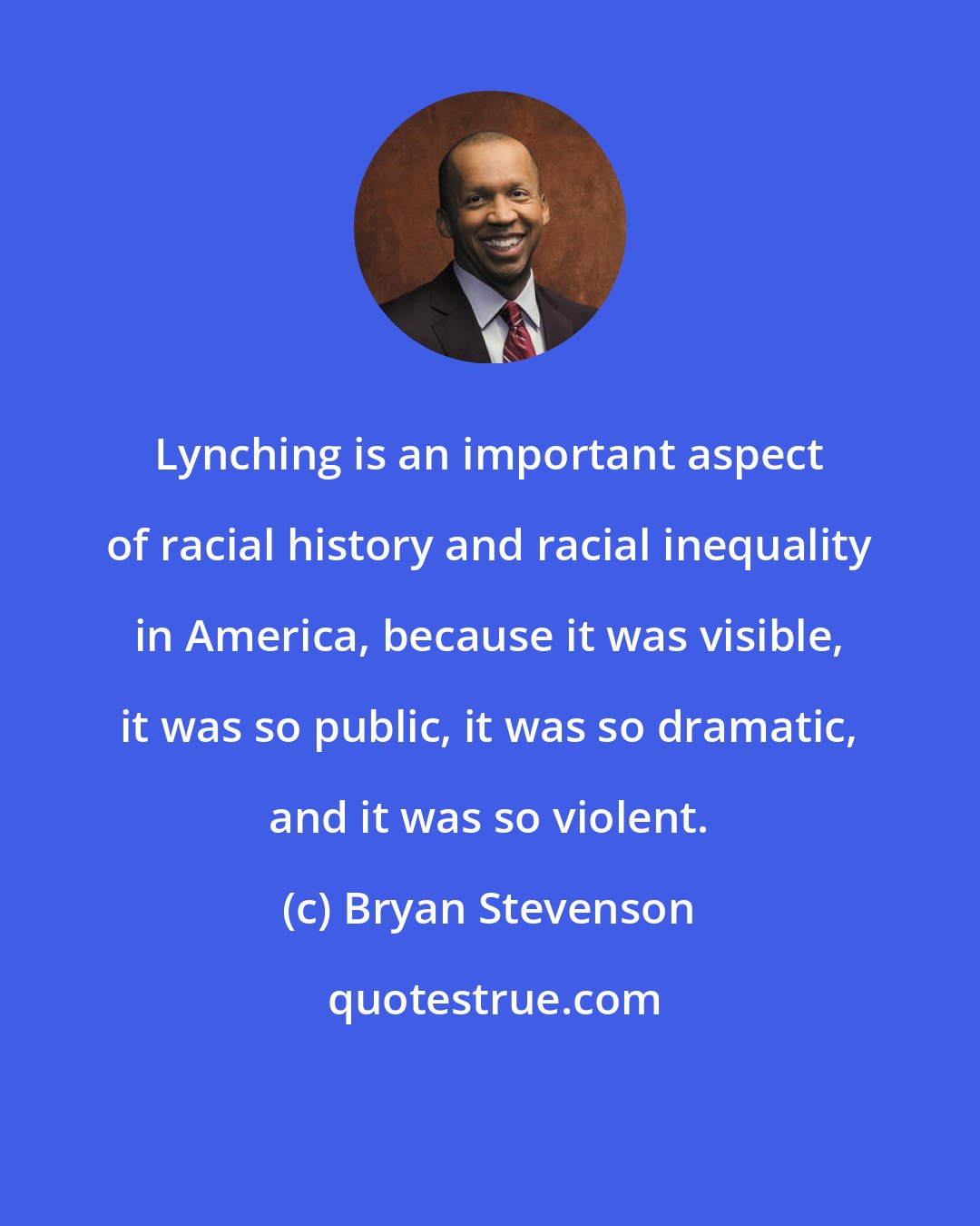 Bryan Stevenson: Lynching is an important aspect of racial history and racial inequality in America, because it was visible, it was so public, it was so dramatic, and it was so violent.