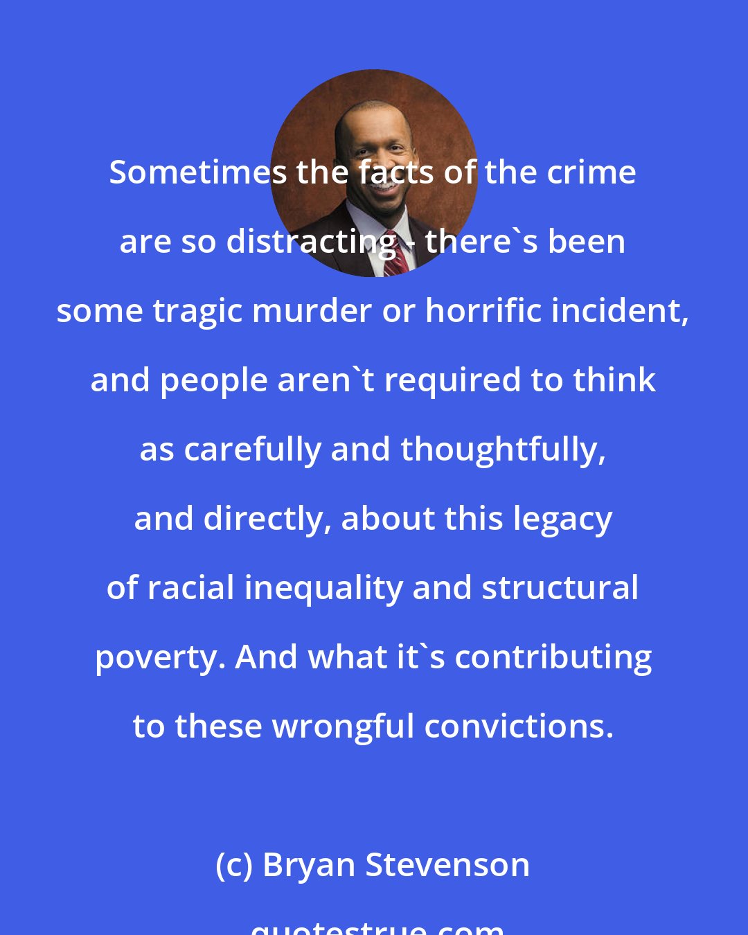 Bryan Stevenson: Sometimes the facts of the crime are so distracting - there's been some tragic murder or horrific incident, and people aren't required to think as carefully and thoughtfully, and directly, about this legacy of racial inequality and structural poverty. And what it's contributing to these wrongful convictions.