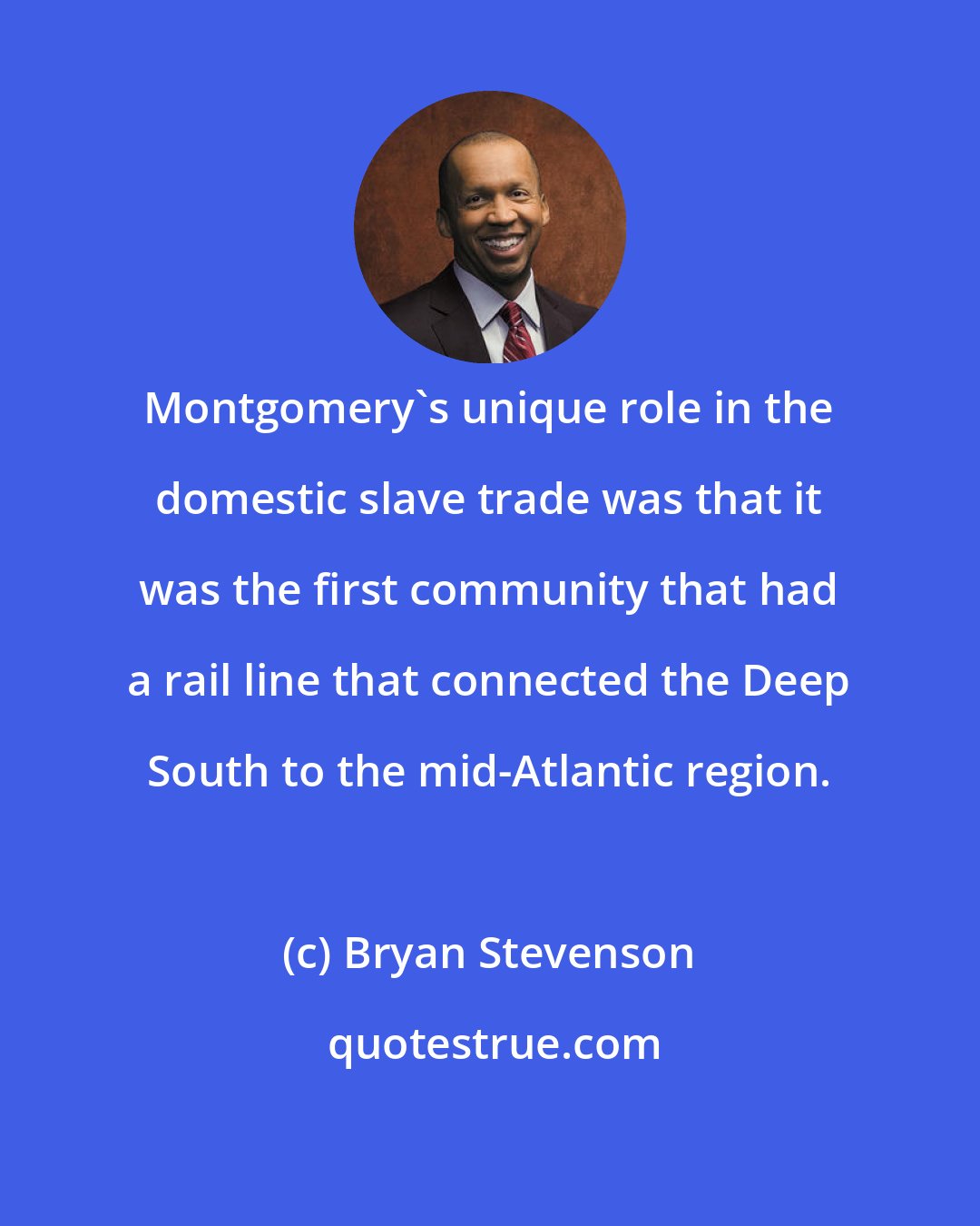 Bryan Stevenson: Montgomery's unique role in the domestic slave trade was that it was the first community that had a rail line that connected the Deep South to the mid-Atlantic region.