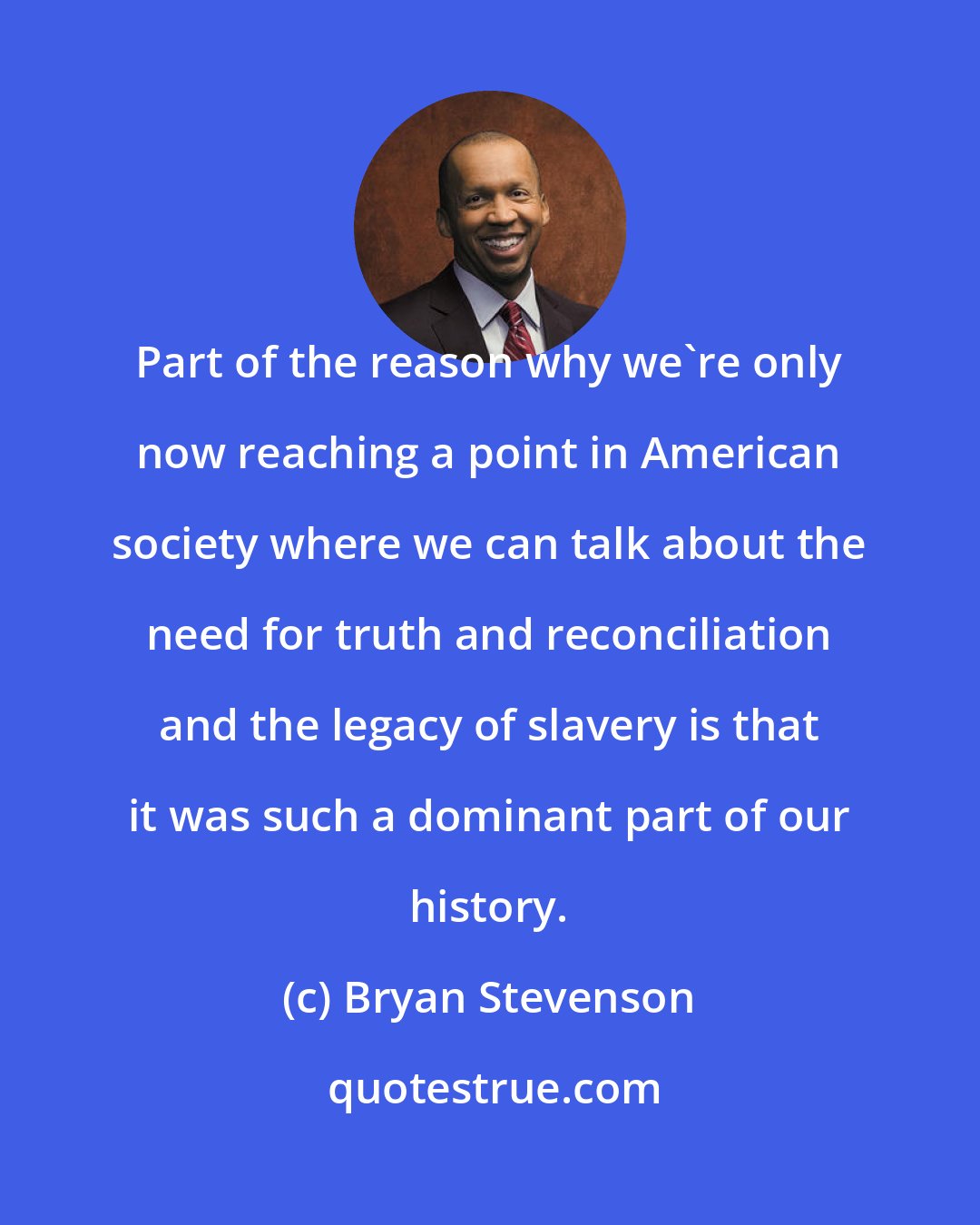 Bryan Stevenson: Part of the reason why we're only now reaching a point in American society where we can talk about the need for truth and reconciliation and the legacy of slavery is that it was such a dominant part of our history.