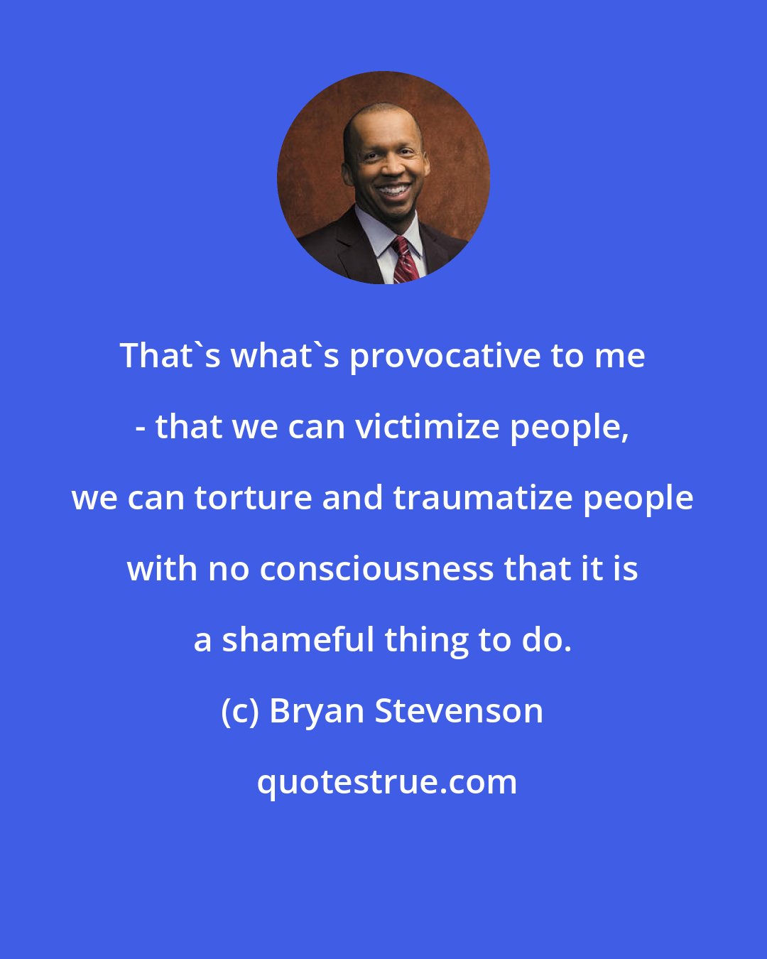 Bryan Stevenson: That's what's provocative to me - that we can victimize people, we can torture and traumatize people with no consciousness that it is a shameful thing to do.