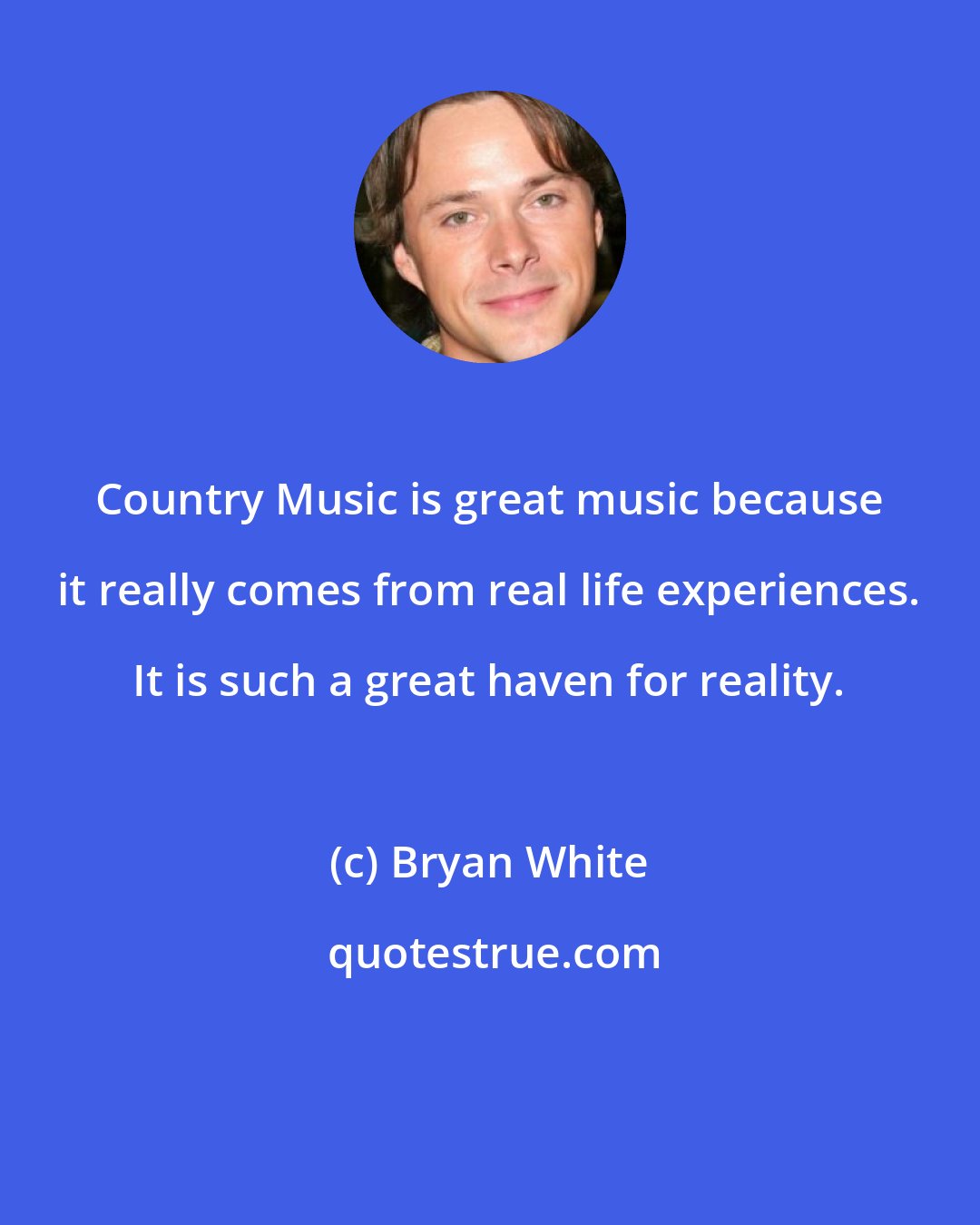 Bryan White: Country Music is great music because it really comes from real life experiences. It is such a great haven for reality.